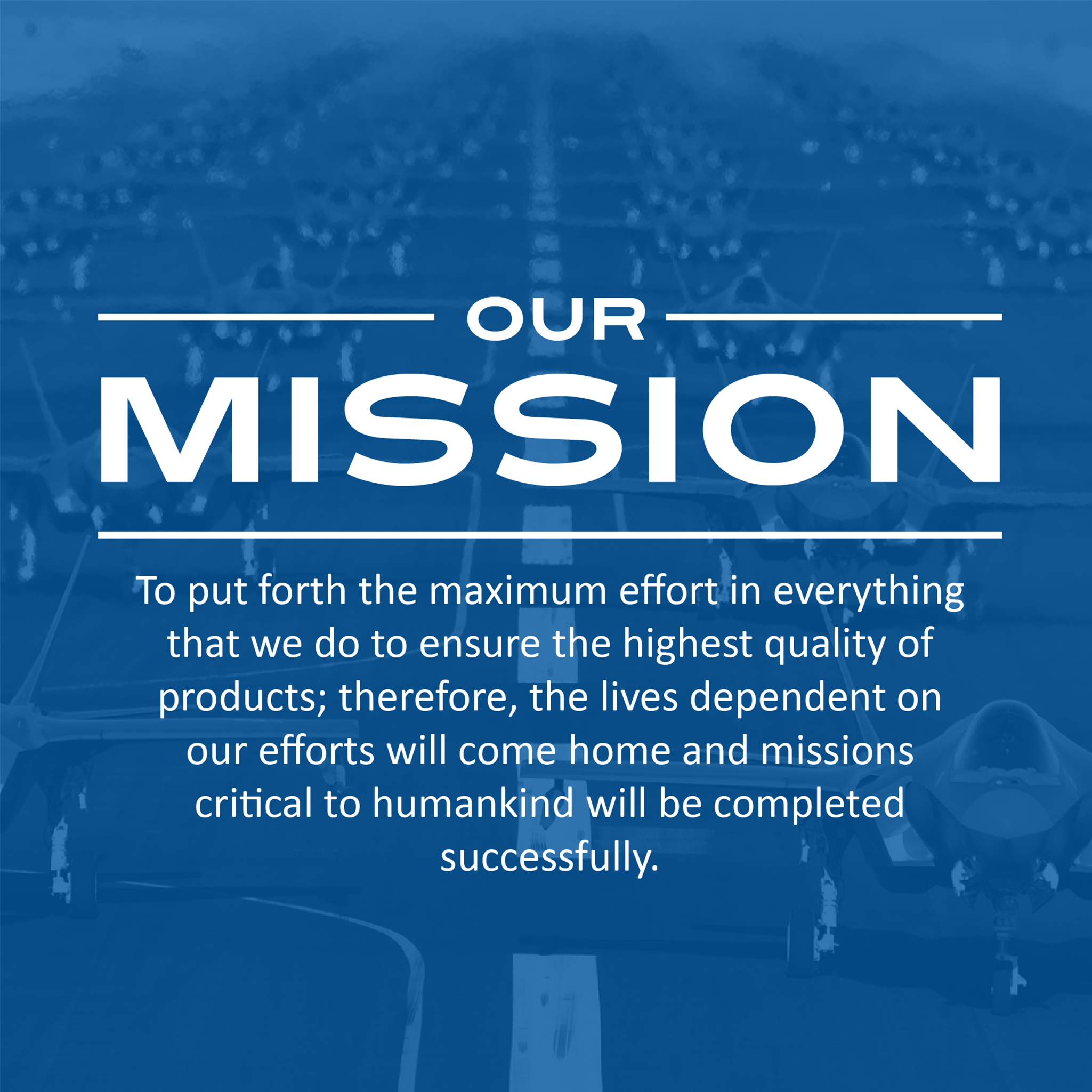 Our Mission is to put forth the maximum effort in everything that we do to ensure the highest quality of products; therefore the lives dependent on our effort will come home and missions critical to humankind will be completed succesfully.
